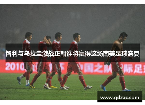 智利与乌拉圭激战正酣谁将赢得这场南美足球盛宴