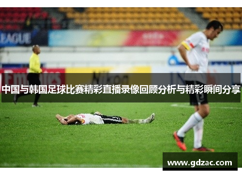 中国与韩国足球比赛精彩直播录像回顾分析与精彩瞬间分享