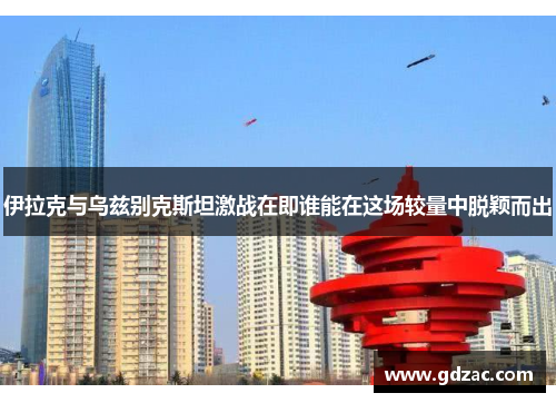 伊拉克与乌兹别克斯坦激战在即谁能在这场较量中脱颖而出