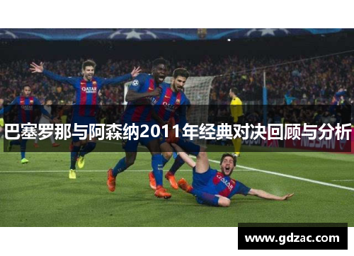 巴塞罗那与阿森纳2011年经典对决回顾与分析